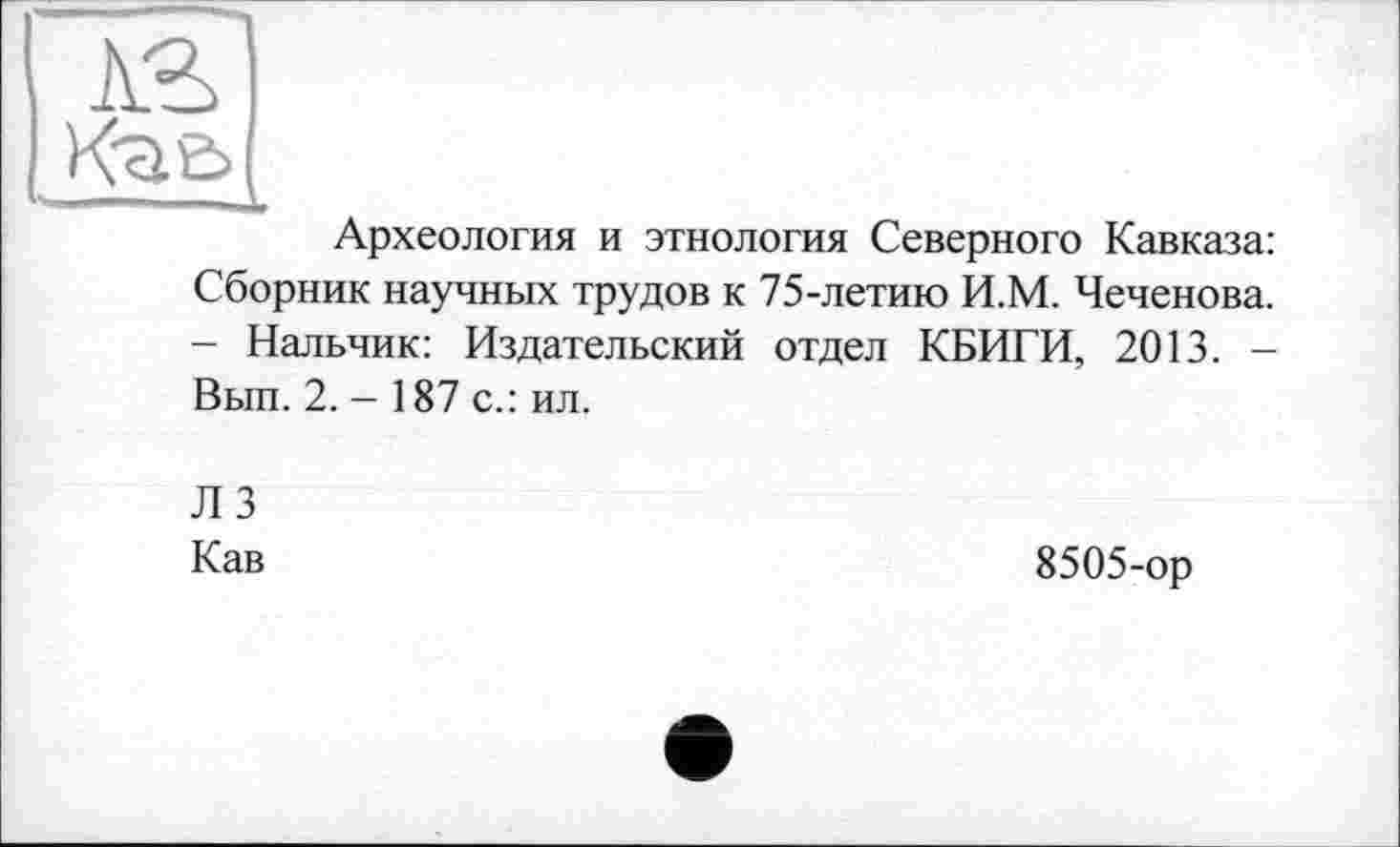 ﻿AS
Кге>
Археология и этнология Северного Кавказа: Сборник научных трудов к 75-летию И.М. Чеченова. - Нальчик: Издательский отдел КБИГИ, 2013. -Вып. 2.-187 с.: ил.
ЛЗ
Кав
8505-ор